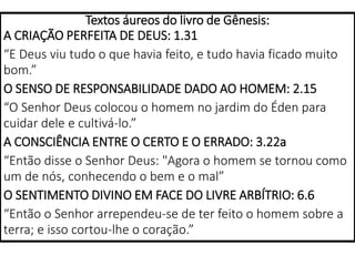 Textos áureos do livro de Gênesis:
A CRIAÇÃO PERFEITA DE DEUS: 1.31
“E Deus viu tudo o que havia feito, e tudo havia ficado muito
bom.”
O SENSO DE RESPONSABILIDADE DADO AO HOMEM: 2.15
“O Senhor Deus colocou o homem no jardim do Éden para
cuidar dele e cultivá-lo.”
A CONSCIÊNCIA ENTRE O CERTO E O ERRADO: 3.22a
“Então disse o Senhor Deus: "Agora o homem se tornou como
um de nós, conhecendo o bem e o mal”
O SENTIMENTO DIVINO EM FACE DO LIVRE ARBÍTRIO: 6.6
“Então o Senhor arrependeu-se de ter feito o homem sobre a
terra; e isso cortou-lhe o coração.”
 
