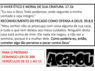 O VIVER ÉTICO E MORAL DE SUA CRIATURA: 17.1b
“Eu sou o Deus Todo-poderoso; ande segundo a minha
vontade e seja íntegro.”
RECONHECIMENTO DO PECADO COMO OFENSA A DEUS: 39.8,9
“Meu senhor não se preocupa com coisa alguma de sua casa,
e tudo o que tem deixou aos meus cuidados. Ninguém desta
casa está acima de mim. Ele nada me negou, a não ser a
senhora, porque é a mulher dele. Como poderia eu, então,
cometer algo tão perverso e pecar contra Deus"
PARA O PRÓXIMO
DOMINGO LER OS 388
VERSÍCULOS DE EX 1 AO 15
 