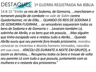 14.8-15 “Então os reis de Sodoma, de Gomorra, ...marcharam e
tomaram posição de combate no vale de Sidim contra
Quedorlaomer, rei de Elão,... QUANDO OS REIS DE SODOMA E
DE GOMORRA FUGIRAM,... os vencedores saquearam todos os
bens de Sodoma e de Gomorra e ...Levaram também Ló,
sobrinho de Abrão, e os bens que ele possuía, ...Mas alguém
que tinha escapado veio e relatou tudo a Abrão,... Quando
Abrão ouviu que seu parente fora levado prisioneiro, mandou
convocar os trezentos e dezoito homens treinados, nascidos
em sua casa... ATACOU-OS DURANTE A NOITE EM GRUPOS, e
assim os derrotou,... Recuperou todos os bens e trouxe de volta
seu parente Ló com tudo o que possuía, juntamente com as
mulheres e o restante dos prisioneiros.”
1ª GUERRA REGISTRADA NA BÍBLIA
 