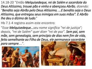 14.18-20 “Então Melquisedeque, rei de Salém e sacerdote do
Deus Altíssimo, trouxe pão e vinho e abençoou Abrão, dizendo:
"Bendito seja Abrão pelo Deus Altíssimo, ...E bendito seja o Deus
Altíssimo, que entregou seus inimigos em suas mãos". E Abrão
lhe deu o dízimo de tudo.”
Hb 7.1-4 registra assim este encontro:
“Esse Melquisedeque...seu nome significa "rei de justiça";
depois, "rei de Salém" quer dizer "rei de paz". Sem pai, sem
mãe, sem genealogia, sem princípio de dias nem fim de vida,
feito semelhante ao Filho de Deus, ele permanece sacerdote
para sempre....”.
 