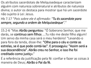 Os atributos sacerdotais de Melquisedeque caracterizam
alguém com natureza sobrenatural e atributos de natureza
divina; o autor os destaca para mostrar que há um sacerdote
não sujeito à Lei: Jesus.
Hb 7.17 “Pois sobre ele é afirmado: "Tu és sacerdote para
sempre, segundo a ordem de Melquisedeque".”
_________________________________________________
15.2-6 “Mas Abrão perguntou: "Ó Soberano Senhor, que me
darás, se continuo sem filhos ....Tu não me deste filho algum!
Um servo da minha casa será o meu herdeiro! "Levando-o
para fora da tenda, disse-lhe: "Olhe para o céu e conte as
estrelas, se é que pode contá-las". E prosseguiu: "Assim será a
sua descendência". Abrão creu no Senhor, e isso lhe foi
creditado como justiça.”
É a referência da justificação pela fé: confiar e fazer as coisas à
maneira de Deus; Abrão o Pai da fé.
 