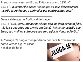 Prenuncia-se a escravidão no Egito, era o ano 1852 aC
15.13 “...o Senhor lhe disse: "Saiba que os seus descendentes
...serão escravizados e oprimidos por quatrocentos anos.”
________________________________
Deus vai devagar e Abrão vai de Hagar.
16.1-3 “Ora, Sarai, mulher de Abrão, não lhe dera nenhum filho.
...já fazia dez anos que ...vivia em Canaã. Foi nessa ocasião que
Sarai, sua mulher, entregou sua serva egípcia Hagar a Abrão.”
A “barriga de aluguel” engendrada por Sara terminará tal
como vemos alguns casos
nos dias de hoje.
 