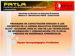 Fundación para la Actualización Tecnológica de Latinoamérica Programa de Experto en Procesos ElearningMódulo 5 - Metodología PACIE - Capacitación PROGRAMA DE CAPACITACIÓN DIRIGIDO A LOS DOCENTES DE LA UNIDAD EDUCATIVA PENSIONADO OLIVO - ECUADOR, PARA EL USO DE LAS TECNOLOGÍAS DE INFORMACIÓN Y COMUNICACIÓN (TIC´S) EN EL PROCESO DE ENSEÑANZA APRENDIZAJE. Equipo tecnopedagógicoFiveGenius 