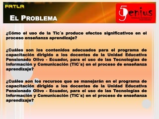 El Problema¿Cómo el uso de la Tic´s produce efectos significativos en el proceso enseñanza aprendizaje?¿Cuáles son los contenidos adecuados para el programa de capacitación dirigido a los docentes de la Unidad Educativa Pensionado Olivo - Ecuador, para el uso de las Tecnologías de Información y Comunicación (TIC´s) en el proceso de enseñanza aprendizaje?  ¿Cuáles son los recursos que se manejarán en el programa de capacitación dirigido a los docentes de la Unidad Educativa Pensionado Olivo - Ecuador, para el uso de las Tecnologías de Información y Comunicación (TIC´s) en el proceso de enseñanza aprendizaje? 