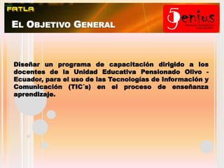 El Objetivo GeneralDiseñar un programa de capacitación dirigido a los docentes de la Unidad Educativa Pensionado Olivo - Ecuador, para el uso de las Tecnologías de Información y Comunicación (TIC´s) en el proceso de enseñanza aprendizaje.