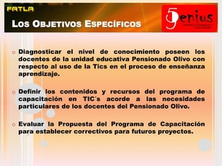 Los Objetivos EspecíficosDiagnosticar el nivel de conocimiento poseen los docentes de la unidad educativa Pensionado Olivo con respecto al uso de la Tics en el proceso de enseñanza aprendizaje. 