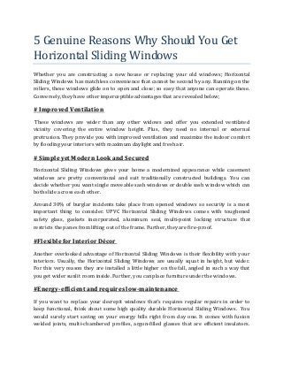5 Genuine Reasons Why Should You Get
Horizontal Sliding Windows
Whether you are constructing a new house or replacing your old windows; Horizontal
Sliding Windows has matchless convenience that cannot be second by any. Running on the
rollers, these windows glide on to open and close; so easy that anyone can operate these.
Conversely, they have other imperceptible advantages that are revealed below;
# ImprovedVentilation
These windows are wider than any other widows and offer you extended ventilated
vicinity covering the entire window height. Plus, they need no internal or external
protrusion. They provide you with improved ventilation and maximize the indoor comfort
by flooding your interiors with maximum daylight and fresh air.
# Simple yet Modern Look and Secured
Horizontal Sliding Windows gives your home a modernized appearance while casement
windows are pretty conventional and suit traditionally constructed buildings. You can
decide whether you want single moveable sash windows or double sash window which can
both slide across each other.
Around 30% of burglar incidents take place from opened windows so security is a most
important thing to consider. UPVC Horizontal Sliding Windows comes with toughened
safety glass, gaskets incorporated, aluminum seal, multi-point locking structure that
restricts the panes from lifting out of the frame. Further, they are fire-proof.
#Flexible for Interior Décor
Another overlooked advantage of Horizontal Sliding Windows is their flexibility with your
interiors. Usually, the Horizontal Sliding Windows are usually squat in height, but wider.
For this very reason they are installed a little higher on the fall, angled in such a way that
you get wider sunlit room inside. Further, you can place furniture under the windows.
#Energy-efficient and requires low-maintenance
If you want to replace your decrepit windows that’s requires regular repairs in order to
keep functional, think about some high quality durable Horizontal Sliding Windows. You
would surely start saving on your energy bills right from day one. It comes with fusion
welded joints, multi-chambered profiles, argon-filled glasses that are efficient insulators.
 