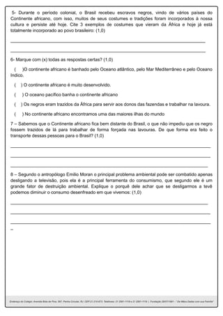 5- Durante o período colonial, o Brasil recebeu escravos negros, vindo de vários países do
Continente africano, com isso, muitos de seus costumes e tradições foram incorporados à nossa
cultura e persiste até hoje. Cite 3 exemplos de costumes que vieram da África e hoje já está
totalmente incorporado ao povo brasileiro: (1,0)
______________________________________________________________________________
______________________________________________________________________________
6- Marque com (x) todas as respostas certas? (1,0)
( )O continente africano é banhado pelo Oceano atlântico, pelo Mar Mediterrâneo e pelo Oceano
Indico.
( ) O continente africano é muito desenvolvido.
( ) O oceano pacífico banha o continente africano
( ) Os negros eram trazidos da África para servir aos donos das fazendas e trabalhar na lavoura.
( ) No continente africano encontramos uma das maiores ilhas do mundo
7 – Sabemos que o Continente africano fica bem distante do Brasil, o que não impediu que os negro
fossem trazidos de lá para trabalhar de forma forçada nas lavouras. De que forma era feito o
transporte dessas pessoas para o Brasil? (1,0)
________________________________________________________________________________
________________________________________________________________________________
_______________________________________________________________________________
8 – Segundo o antropólogo Emilio Moran o principal problema ambiental pode ser combatido apenas
desligando a televisão, pois ela é a principal ferramenta do consumismo, que segundo ele é um
grande fator de destruição ambiental. Explique o porquê dele achar que se desligarmos a tevê
podemos diminuir o consumo desenfreado em que vivemos: (1,0)
_______________________________________________________________________________
________________________________________________________________________________
________________________________________________________________________________
_
 