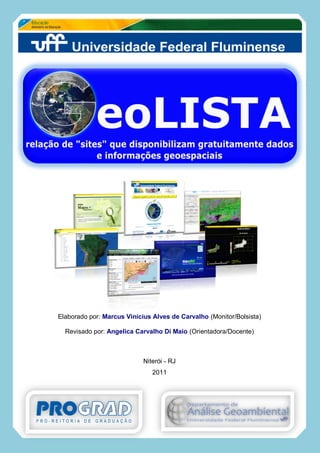 Página 1 de 1
GeoLISTA: relação de “sites” que disponibilizam
gratuitamente dados e informações geoespaciais
UFF / PROAC / Depto. de Análise Geoambiental (GAG)

2010
Elaborado por: Marcus Vinícius Alves de Carvalho (Monitor/Bolsista)
Revisado por: Angelica Carvalho Di Maio (Orientadora/Docente)
Niterói - RJ
2011
 