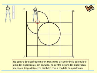 No centro do quadrado maior, traça uma circunferência cujo raio é uma das quadrículas. Em seguida, no centro de um dos quadrados menores, traça dois arcos também com a medida da quadrícula. 