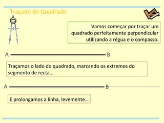 Traçado do Quadrado Vamos começar por traçar um quadrado perfeitamente perpendicular utilizando a régua e o compasso. E prolongamos a linha, levemente… Traçamos o lado do quadrado, marcando os extremos do segmento de recta… 