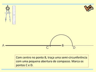 Com centro no ponto B, traça uma semi-circunferência com uma pequena abertura de compasso. Marca os pontos C e D. 