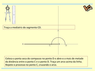 Traça a mediatriz do segmento CD. Coloca a ponta seca do compasso no ponto D e abre-o a mais de metade da distância entre o ponto C e o ponto D. Traça um arco acima da linha. Repete o processo no ponto C, cruzando o arco. 