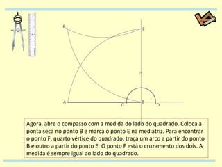 Agora, abre o compasso com a medida do lado do quadrado. Coloca a ponta seca no ponto B e marca o ponto E na mediatriz. Para encontrar o ponto F, quarto vértice do quadrado, traça um arco a partir do ponto B e outro a partir do ponto E. O ponto F está o cruzamento dos dois. A medida é sempre igual ao lado do quadrado. 