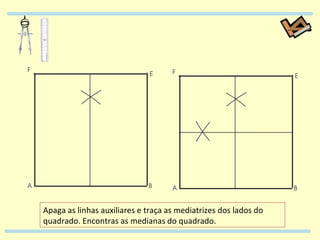 Apaga as linhas auxiliares e traça as mediatrizes dos lados do quadrado. Encontras as medianas do quadrado. 