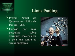 Linus Pauling
 Prêmio Nobel de
Química em 1954 e da
Paz em 1962.
 Famoso por suas
pesquisas sobre
estruturas moleculares
e pela luta contra as
armas nucleares.
 