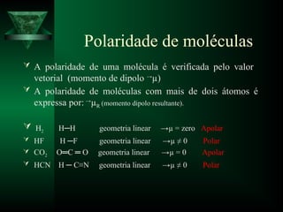 Polaridade de moléculas
 A polaridade de uma molécula é verificada pelo valor
vetorial (momento de dipolo →
µ)
 A polaridade de moléculas com mais de dois átomos é
expressa por: →
µR (momento dipolo resultante).
 H2 H─H geometria linear →µ = zero Apolar
 HF H ─F geometria linear →µ ≠ 0 Polar
 CO2 O═C ═ O geometria linear →µ = 0 Apolar
 HCN H ─ C≡N geometria linear →µ ≠ 0 Polar
 