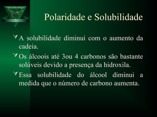 Polaridade e Solubilidade
A solubilidade diminui com o aumento da
cadeia.
Os álcoois até 3ou 4 carbonos são bastante
solúveis devido a presença da hidroxila.
Essa solubilidade do álcool diminui a
medida que o número de carbono aumenta.
 