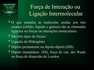 Força de Interação ou
Ligação Intermolecular
 O que mantêm as moléculas unidas nos três
estados (sólido, líquido e gasoso) são as chamadas
ligações ou forças ou interações moleculares.
 São três tipos de forças:
 Ligação de Hidrogênio
 Dipolo permanente ou dipolo-dipolo (DD)
 Dipolo instantâneo (DI), força de van der Waals
ou força de dispersão de London
 
