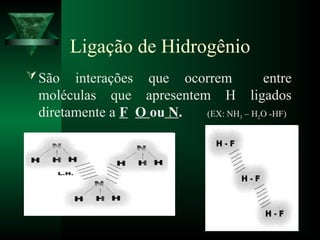 Ligação de Hidrogênio
São interações que ocorrem entre
moléculas que apresentem H ligados
diretamente a F O ou N. (EX: NH3 – H2O -HF)
 