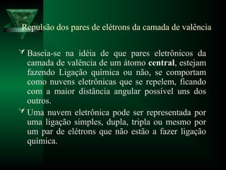 Repulsão dos pares de elétrons da camada de valência
 Baseia-se na idéia de que pares eletrônicos da
camada de valência de um átomo central, estejam
fazendo Ligação química ou não, se comportam
como nuvens eletrônicas que se repelem, ficando
com a maior distância angular possível uns dos
outros.
 Uma nuvem eletrônica pode ser representada por
uma ligação simples, dupla, tripla ou mesmo por
um par de elétrons que não estão a fazer ligação
química.
 