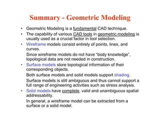 Summary - Geometric Modeling
• Geometric Modeling is a fundamental CAD technique.
• The capability of various CAD tools in geometric modeling is
usually used as a crucial factor in tool selectionusually used as a crucial factor in tool selection.
• Wireframe models consist entirely of points, lines, and
curves.
Since wireframe models do not have “body knowledge”Since wireframe models do not have body knowledge ,
topological data are not needed in construction.
• Surface models store topological information of their
corresponding objectscorresponding objects.
Both surface models and solid models support shading.
Surface models is still ambiguous and thus cannot support a
full range of engineering activities such as stress analysisfull range of engineering activities such as stress analysis.
• Solid models have complete, valid and unambiguous spatial
addressability.
In general a wireframe model can be extracted from aIn general, a wireframe model can be extracted from a
surface or a solid model.
 