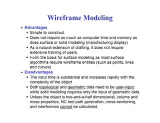 Wireframe Modeling
• Advantages
Simple to construct
Does not require as much as computer time and memory asDoes not require as much as computer time and memory as
does surface or solid modeling (manufacturing display)
As a natural extension of drafting, it does not require
extensive training of users.g
Form the basis for surface modeling as most surface
algorithms require wireframe entities (such as points, lines
and curves))
• Disadvantages
The input time is substantial and increases rapidly with the
complexity of the object
Both topological and geometric data need to be user-input;
while solid modeling requires only the input of geometric data.
Unless the object is two-and-a-half dimensional, volume and
Cmass properties, NC tool path generation, cross-sectioning,
and interference cannot be calculated.
 