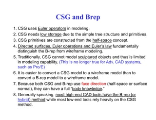 CSG and Brep
1. CSG uses Euler operators in modeling.
2. CSG needs low storage due to the simple tree structure and primitives.
3. CSG primitives are constructed from the half-space concept.
4. Directed surfaces, Euler operations and Euler’s law fundamentally
distinguish the B-rep from wireframe modeling.distinguish the B rep from wireframe modeling.
5. Traditionally, CSG cannot model sculptured objects and thus is limited
in modeling capability. (This is no longer true for Adv. CAD systems,
such as Pro/E)such as Pro/E)
6. It is easier to convert a CSG model to a wireframe model than to
convert a B-rep model to a wireframe model.
7 B b th CSG d B f di ti (h lf f7. Because both CSG and B-rep use face direction (half-space or surface
normal), they can have a full “body knowledge.”
8. Generally speaking, most high-end CAD tools have the B-rep (or
hybrid) method while most low-end tools rely heavily on the CSG
method.
 