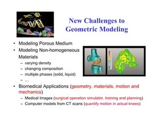 New Challenges toNew Challenges to
Geometric Modeling
• Modeling Porous Medium
• Modeling Non-homogeneousg g
Materials
– varying density
h i iti– changing composition
– multiple phases (solid, liquid)
– …
• Biomedical Applications (geometry, materials, motion and
mechanics)
Medical Images (surgical operation simulator training and planning)– Medical Images (surgical operation simulator, training and planning)
– Computer models from CT scans (quantify motion in actual knees)
 