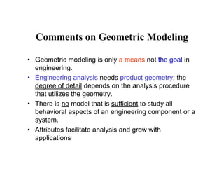 Comments on Geometric Modeling
• Geometric modeling is only a means not the goal in
engineering.
E i i l i d d t t th• Engineering analysis needs product geometry; the
degree of detail depends on the analysis procedure
that utilizes the geometry.g y
• There is no model that is sufficient to study all
behavioral aspects of an engineering component or a
systemsystem.
• Attributes facilitate analysis and grow with
applicationspp
 