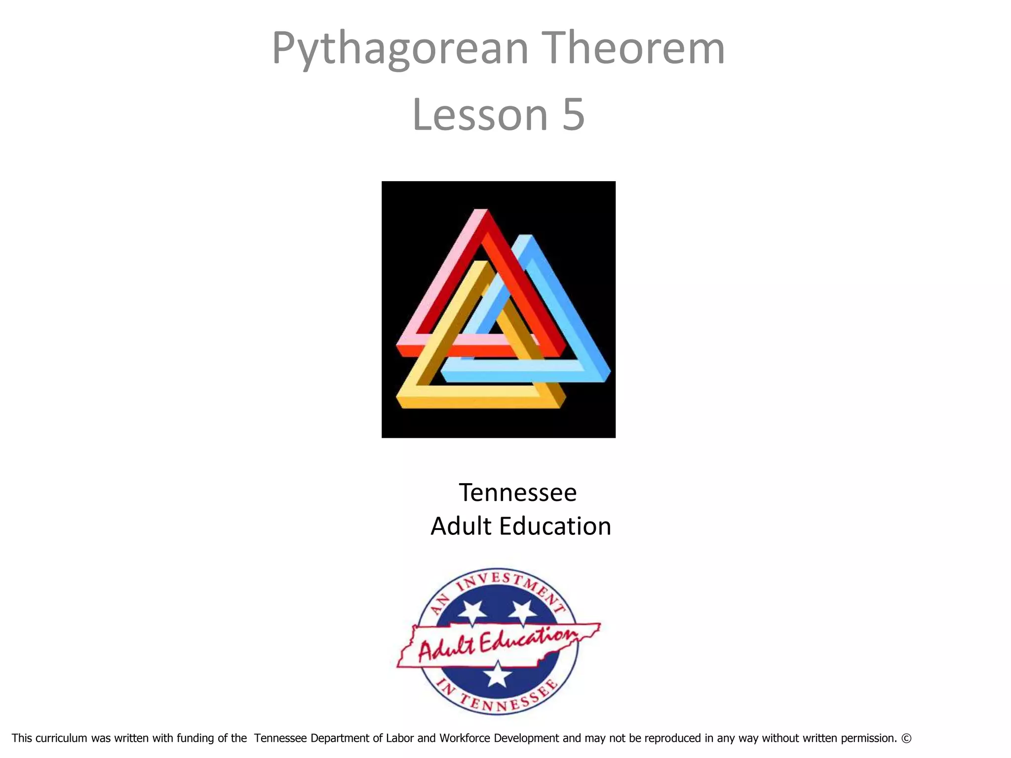 Pythagorean Theorem
                                                      Lesson 5




                                                                                 Tennessee
                                                                               Adult Education




This curriculum was written with funding of the Tennessee Department of Labor and Workforce Development and may not be reproduced in any way without written permission. ©
 