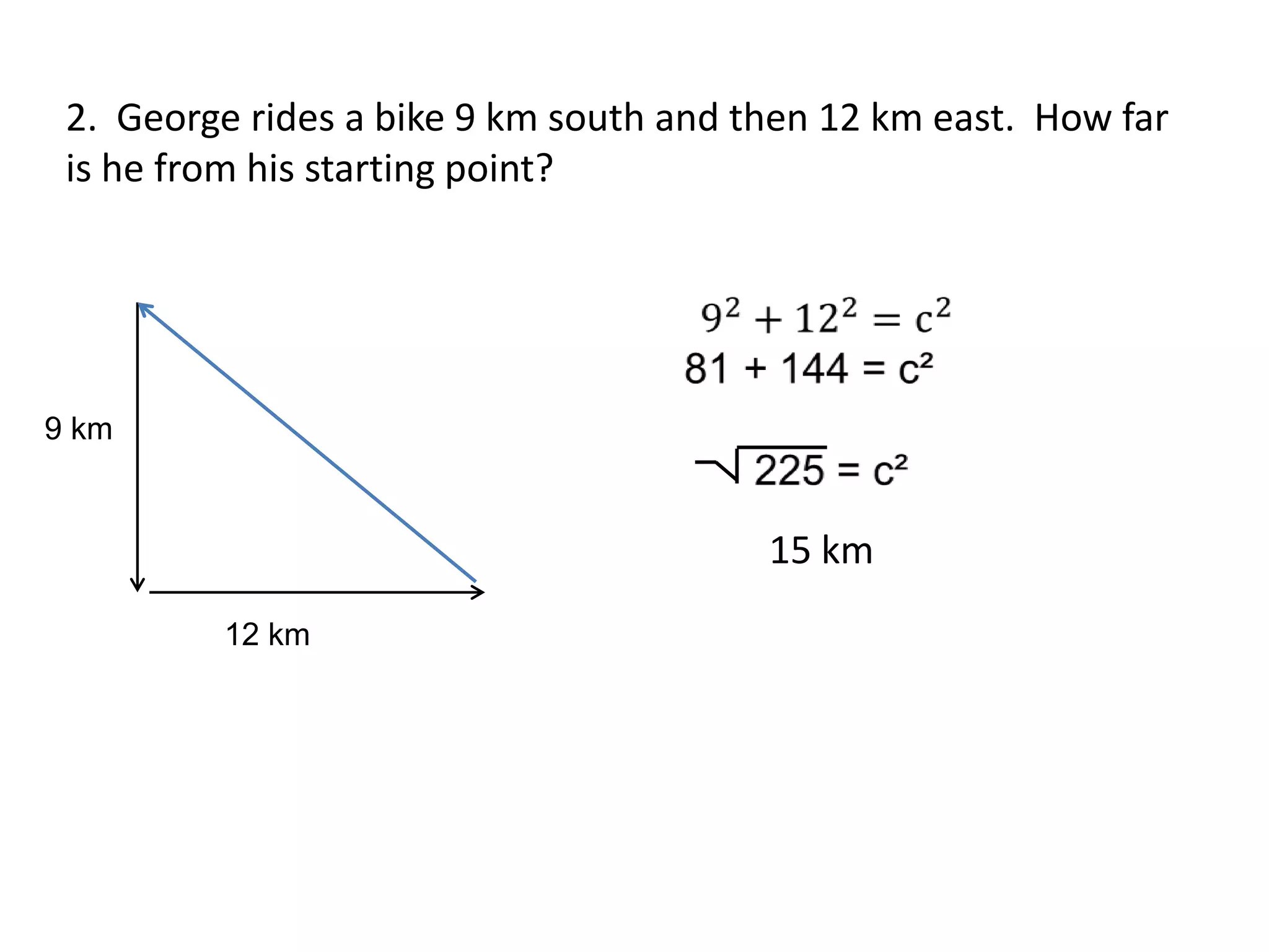 2. George rides a bike 9 km south and then 12 km east. How far
 is he from his starting point?




9 km


                                        15 km
         12 km
 