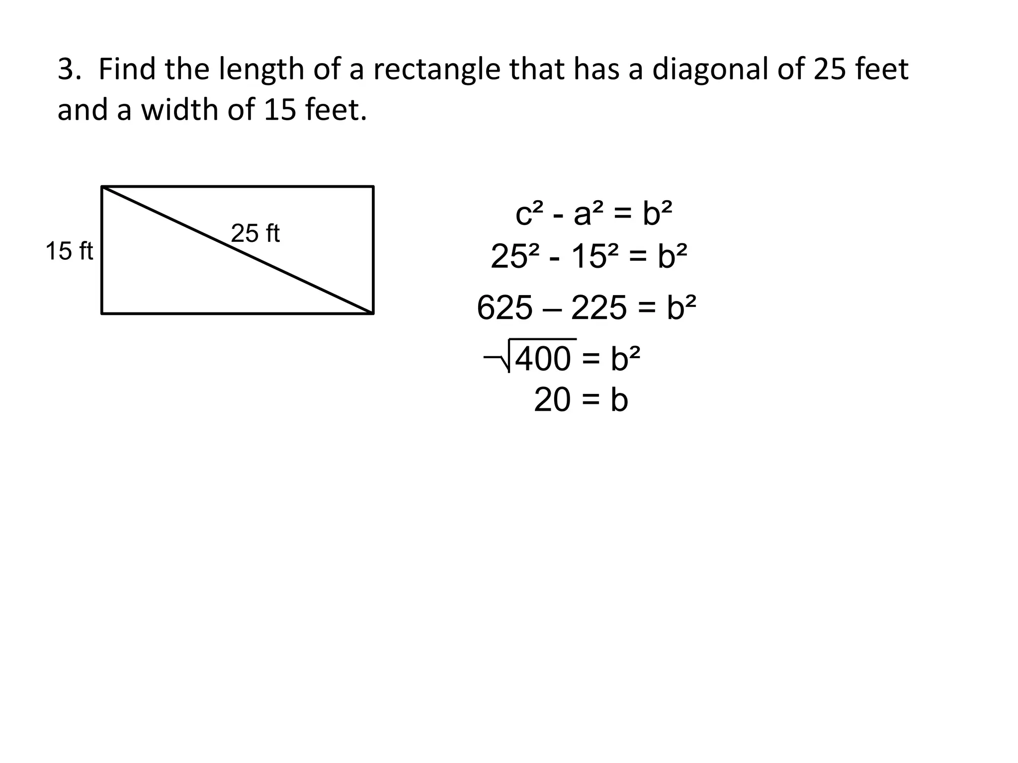 3. Find the length of a rectangle that has a diagonal of 25 feet
 and a width of 15 feet.


                                  c² - a² = b²
              25 ft
15 ft                            25² - 15² = b²
                                625 – 225 = b²
                                   400 = b²
                                    20 = b
 