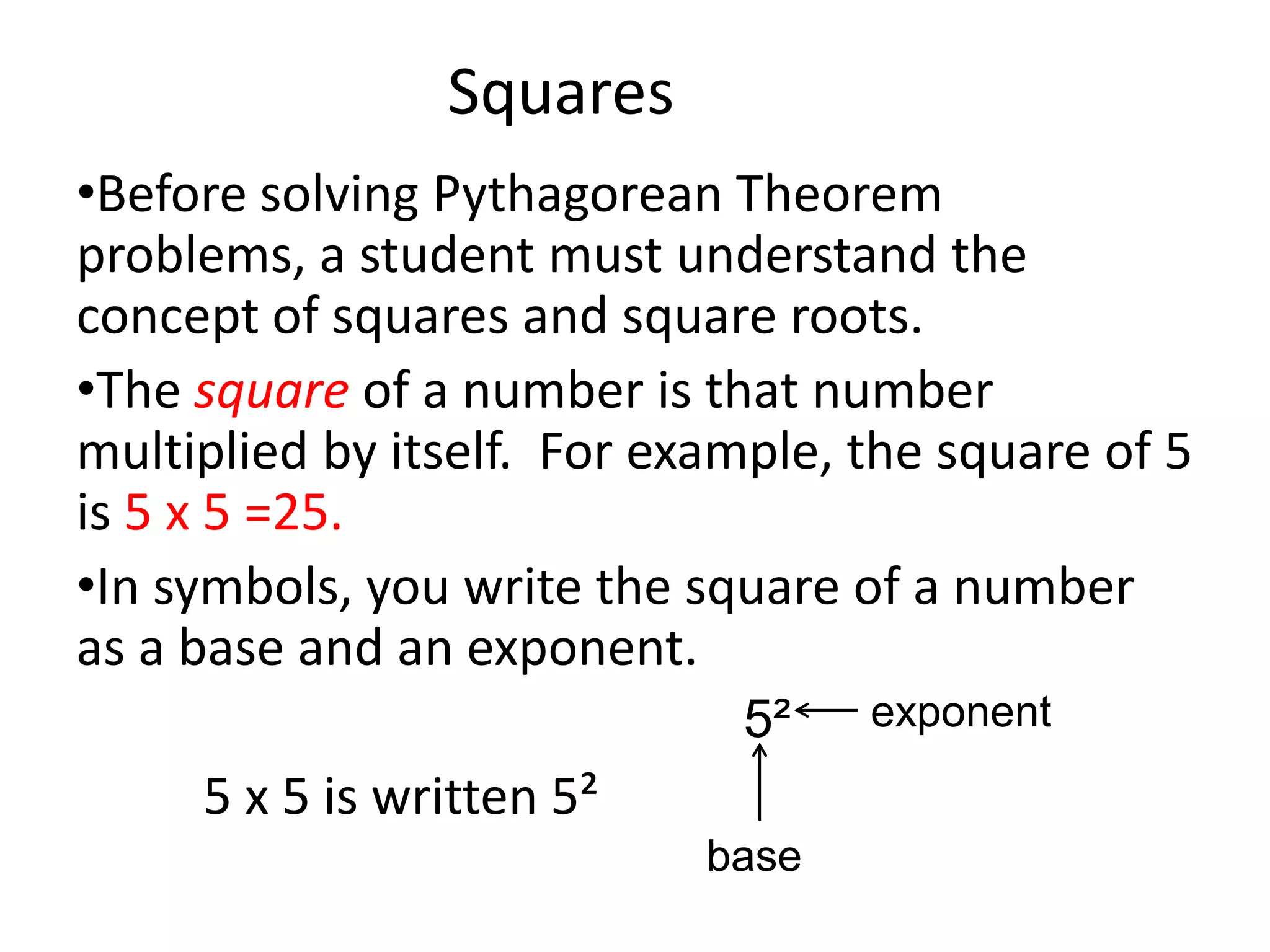 Squares
•Before solving Pythagorean Theorem
problems, a student must understand the
concept of squares and square roots.
•The square of a number is that number
multiplied by itself. For example, the square of 5
is 5 x 5 =25.
•In symbols, you write the square of a number
as a base and an exponent.
                             5²    exponent
     5 x 5 is written 5²
                            base
 