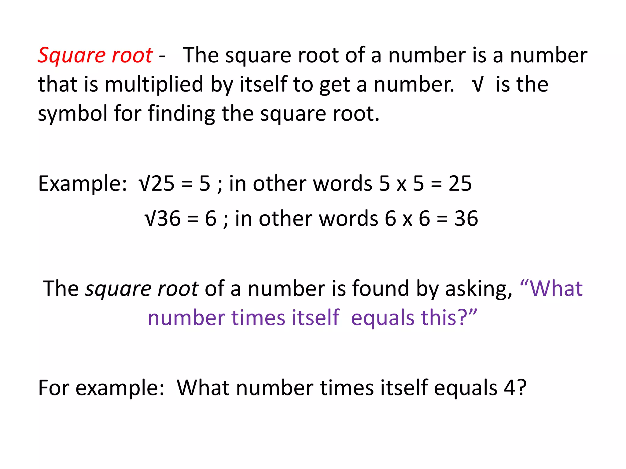 Square root - The square root of a number is a number
that is multiplied by itself to get a number. √ is the
symbol for finding the square root.

Example: √25 = 5 ; in other words 5 x 5 = 25
         √36 = 6 ; in other words 6 x 6 = 36

The square root of a number is found by asking, “What
          number times itself equals this?”

For example: What number times itself equals 4?
 