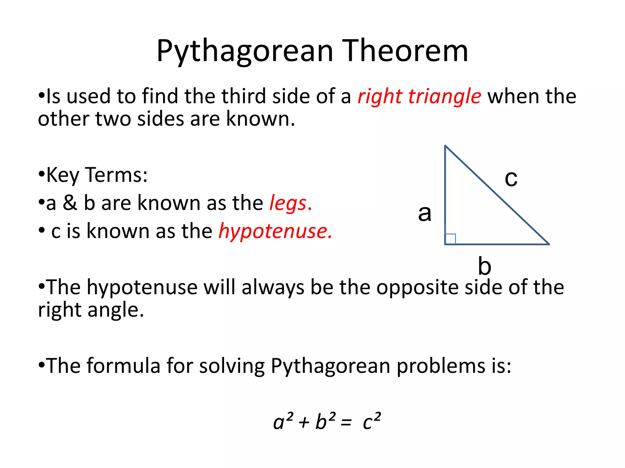 Pythagorean Theorem
•Is used to find the third side of a right triangle when the
other two sides are known.

•Key Terms:                                         c
•a & b are known as the legs.             a
• c is known as the hypotenuse.
                                                b
•The hypotenuse will always be the opposite side of the
right angle.

•The formula for solving Pythagorean problems is:

                          a² + b² = c²
 