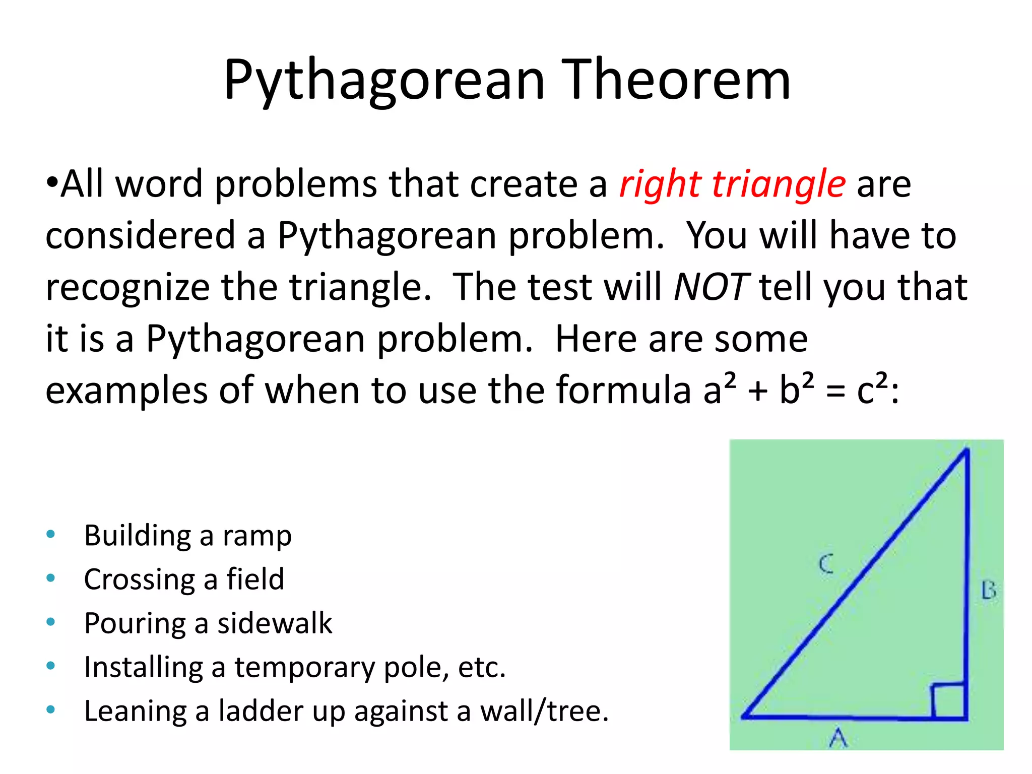 Pythagorean Theorem
•All word problems that create a right triangle are
considered a Pythagorean problem. You will have to
recognize the triangle. The test will NOT tell you that
it is a Pythagorean problem. Here are some
examples of when to use the formula a² + b² = c²:


•   Building a ramp
•   Crossing a field
•   Pouring a sidewalk
•   Installing a temporary pole, etc.
•   Leaning a ladder up against a wall/tree.
 