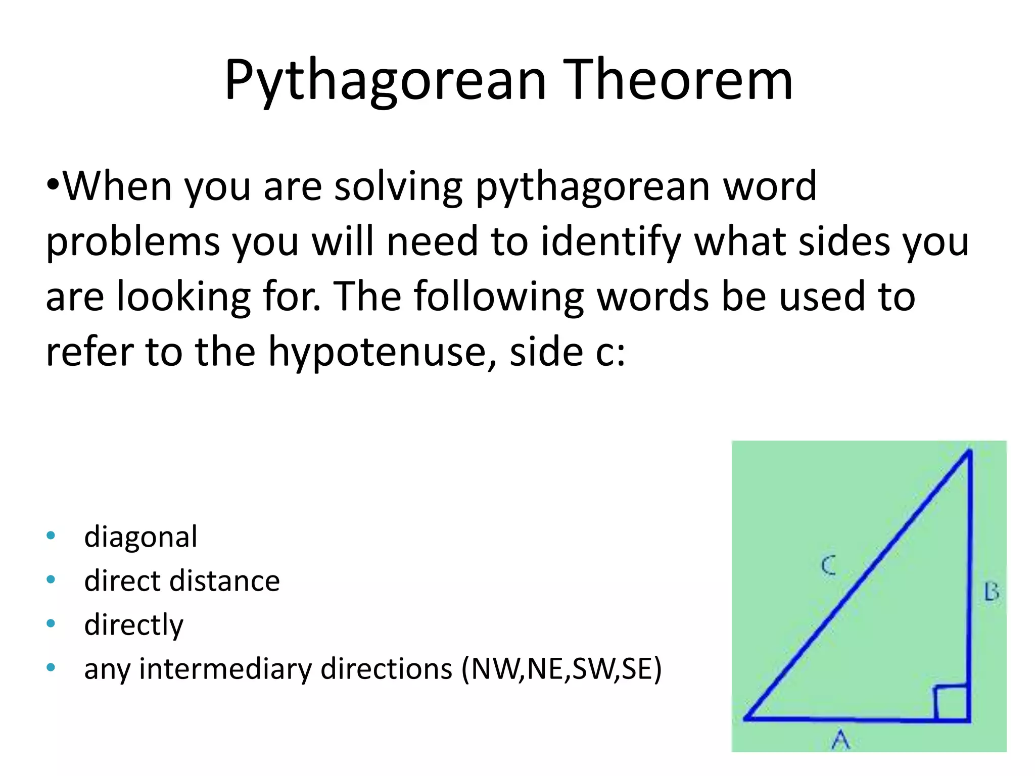 Pythagorean Theorem
•When you are solving pythagorean word
problems you will need to identify what sides you
are looking for. The following words be used to
refer to the hypotenuse, side c:


•   diagonal
•   direct distance
•   directly
•   any intermediary directions (NW,NE,SW,SE)
 