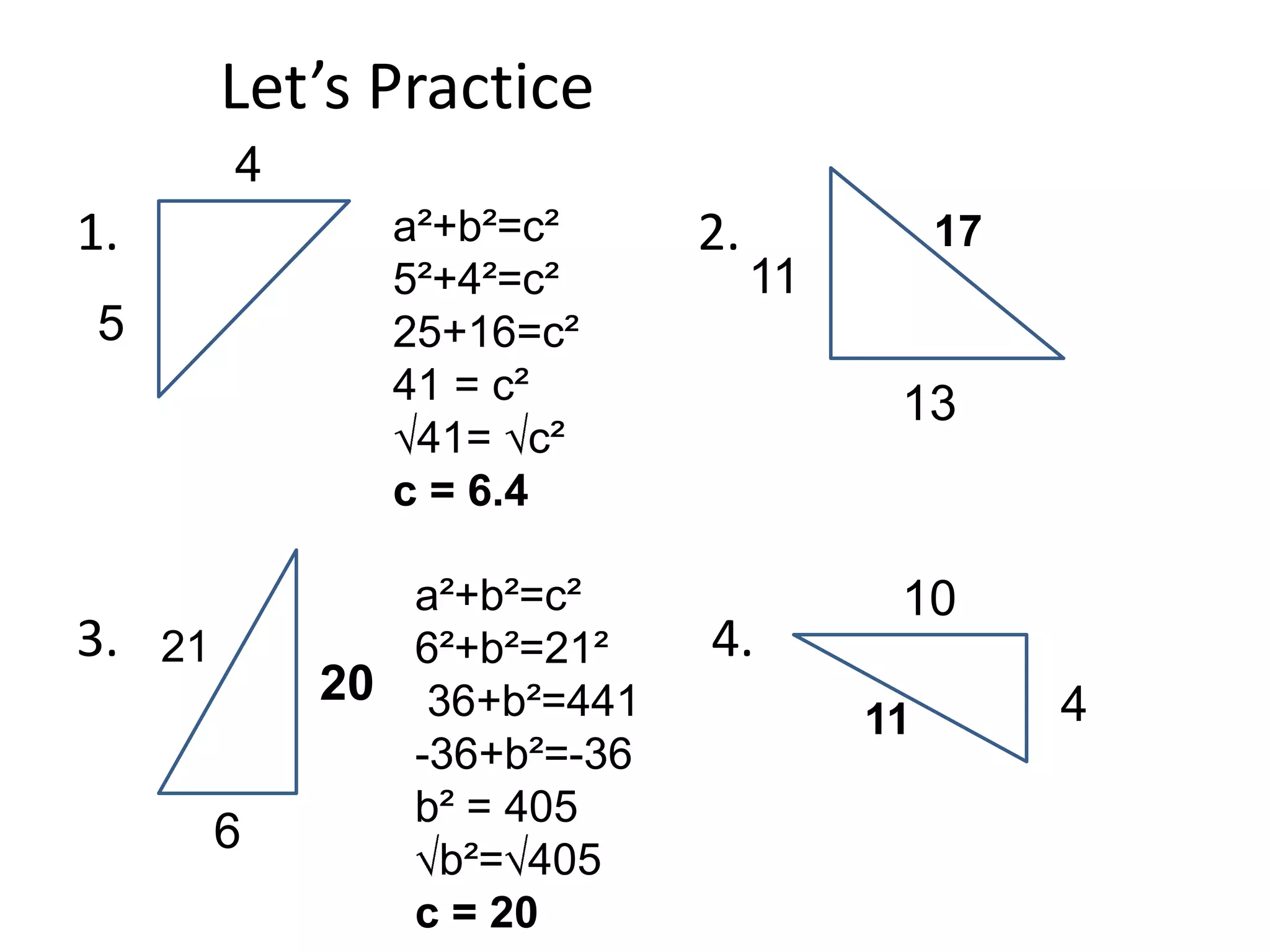 Let’s Practice
          4
1.              a²+b²=c²      2.             17
                5²+4²=c²           11
5               25+16=c²
                41 = c²                  13
                 41= c²
                c = 6.4

                 a²+b²=c²                10
3.   21          6²+b²=21²    4.
              20 36+b²=441                        4
                                        11
                 -36+b²=-36
                 b² = 405
          6
                  b²= 405
                 c = 20
 