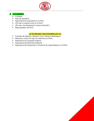 2. GANADERIA
   • Concepto.
   • Tipos de ganadería.
   • Importancia de la ganadería en el Perú.
   • ¿Por qué se importa carne en el Perú?
   • ¿Por qué varia diariamente el precio del pollo?
   • Mapa ganadero del Perú.


                         ACTIVIDADES TRANSFORMATIVAS
   •   Concepto de Industria. Industria Textil. Industria Metalúrgica.
   •   Mencione e ilustre los tipos de industria en el Perú.
   •   Importancia de la pequeña empresa.
   •   Importancia del desarrollo industrial.
   •   Importancia del surgimiento y formación de emprendedores en el Perú.




                                                                              1
 