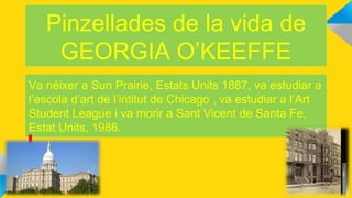 Pinzellades de la vida de
GEORGIA O’KEEFFE
Va néixer a Sun Prairie, Estats Units 1887, va estudiar a
l’escola d’art de l’intitut de Chicago , va estudiar a l’Art
Student League i va morir a Sant Vicent de Santa Fe,
Estat Units, 1986.
 