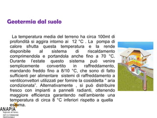 Geotermia dal suolo La temperatura media del terreno ha circa 100mt di profondità si aggira intorno ai  12 °C . La  pompa di calore sfrutta questa temperatura e la rende disponibile al sistema di riscaldamento comprimendola e portandola anche fino a 70 °C. Durante l’estate questo sistema può venire semplicemente convertito in raffreddamento, mandando freddo fino a 8/10 °C, che sono di fatto sufficienti per alimentare  sistemi di raffreddamento a ventilconvettori utilizzati per fornire la cosiddetta “ aria condizionata”. Alternativamente , si può distribuire fresco con impianti a pannelli radianti, ottenendo maggiore efficienza garantendo nell’ambiente una temperatura di circa 8 °C inferiori rispetto a quella  esterna. 