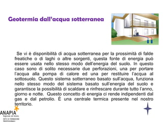 Geotermia dall’acqua sotterranea Se vi è disponibilità di acqua sotterranea per la prossimità di falde freatiche o di laghi o altre sorgenti, questa fonte di energia può essere usata nello stesso modo dell’energia del suolo. In questo caso sono di solito necessarie due perforazioni, una per portare l’acqua alla pompa di calore ed una per restituire l’acqua al sottosuolo. Questo sistema sotterraneo basato sull’acqua, funziona nello stesso modo del sistema basato sull’energia del suolo e garantisce la possibilità di scaldare e rinfrescare durante tutto l’anno, giorno e notte.  Questo concetto di energia ci rende indipendenti dal gas e dal petrolio. È una centrale termica presente nel nostro territorio. 