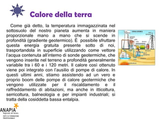 Calore della terra Come già detto, la temperatura immagazzinata nel sottosuolo del nostro pianeta aumenta in maniera proporzionale mano a mano che si scende in profondità (gradiente geotermico). È  possibile sfruttare questa energia gratuita presente sotto di noi, trasportandola in superficie utilizzando come vettore l’acqua contenuta all’interno di sonde geotermiche, che vengono inserite nel terreno a profondità generalmente variabile tra i 60 e i 120 metri. Il calore così ottenuto viene poi integrato con l’ausilio di pompe di calore. In questi ultimi anni, stiamo assistendo ad un vero e proprio boom delle pompe di calore geotermiche che vengono utilizzate per il riscaldamento e il raffreddamento di abitazioni, ma anche in itticoltura, serricoltura, balneologia e per impianti industriali; si tratta della cosiddetta bassa entalpia. 