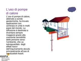 L’uso di pompe di calore L’uso di pompe di calore, abbinato a sonde geotermiche, ha trovato applicazioni con centinaia di unità in molti paesi del mondo. La diffusione è destinata a diventare sempre maggiore grazie alla crescente sensibilità delle persone verso l’ambiente, che va salvaguardato  dagli effetti nocivi dell’inquinamento dovuto principalmente all’uso di combustibili fossili. 