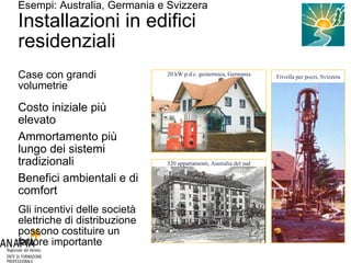 Esempi: Australia, Germania e Svizzera Installazioni in edifici residenziali Case con grandi volumetrie Costo iniziale più elevato Ammortamento più lungo dei sistemi tradizionali Benefici ambientali e di comfort Gli incentivi delle società elettriche di distribuzione possono costituire un fattore importante Foto Bundesverband WärmePumpe (BWP) e.V. Foto GeoExchange Consortium Foto: Eberhard & Partner AG 20 kW p.d.c. geotermica, Germania Trivella per pozzi, Svizzera 320 appartamenti, Australia del sud 