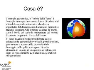 Cosa è? L’energia geotermica, o "calore della Terra" è l’energia immagazzinata sotto forma di calore al di sotto della superficie terrestre, che deriva soprattutto dal decadimento di elementi radioattivi presenti in natura. Già a partire da circa 15 metri sotto il livello del suolo la temperatura del terreno è costante lungo tutto l’arco dell’anno.  Vi sono diversi metodi per utilizzare questo calore:sonde geotermiche verticali, pozzi artesiani, geostrutture e acque calde provenienti dal drenaggio delle gallerie vengono di solito utilizzati, in unione ad una pompa di calore, per scopi di riscaldamento e, in alcuni casi, anche di refrigerazione. 