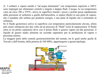 2)  I serbatoi a vapore umido o “ad acqua dominante” con temperatura superiore a 180°C sono impiegati per alimentare centrali a singolo o doppio flash. L'acqua, la cui temperatura varia da circa 180 a 370°C, arriva in superficie tramite i pozzi e poiché passa rapidamente dalla pressione di serbatoio a quella dell'atmosfera, si separa (flash) in una parte di vapore, che è mandato alle turbine per produrre energia, e una parte di liquido che è reiniettato in serbatoio.  Se il fluido geotermico arriva in superficie con temperature particolarmente elevate, allora può essere sottoposto per due volte ad un processo di "flash" (cioè di separazione). Il fluido entra in un primo separatore dove con il primo flash si genera vapore ad alta pressione; il liquido di questo stadio alimenta un secondo separatore per la produzione di vapore a pressione minore.  La maggior parte delle centrali geotermoelettriche del mondo, tra le quali anche quelle di Travale e dell'Amiata, della potenza di 108 MWe, appartengono a questa tipologia.  