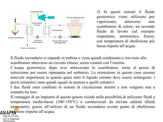 Il fluido secondario si espande in turbina e viene quindi condensato e riavviato allo scambiatore attraverso un circuito chiuso, senza contatti con l’esterno. L’acqua geotermica, dopo aver attraversato lo scambiatore, torna al pozzo di reiniezione per essere ripompata nel serbatoio. La reiniezione in questo caso assume notevole importanza in quanto quasi tutto il liquido estratto deve essere reintegrato: i pozzi reiniettivi sono quindi uguali in numero a quelli estrattivi.  I due fluidi sono confinati in sistemi di circolazione distinti e non vengono mai a contatto tra loro.  Il vantaggio di un impianto di questo genere risiede nella possibilità di utilizzare fluidi a temperatura medio-bassa (100÷150°C) o caratterizzati da elevata salinità (fluidi incrostanti), grazie all’utilizzo di un fluido secondario avente punto di ebollizione inferiore rispetto all’acqua.  3) In questi sistemi il fluido geotermico viene utilizzato per vaporizzare, attraverso uno scambiatore di calore, un secondo fluido di lavoro (ad esempio isopentano, ammoniaca, freon), con temperatura di ebollizione più bassa rispetto all’acqua.  
