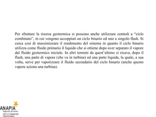 Per sfruttare la risorsa geotermica si possono anche utilizzare centrali a “ciclo combinato”, in cui vengono accoppiati un ciclo binario ed uno a singolo flash. Si cerca così di massimizzare il rendimento del sistema in quanto il ciclo binario utilizza come fluido primario il liquido che si ottiene dopo aver separato il vapore dal fluido geotermico iniziale. In altri termini da quest’ultimo si ricava, dopo il flash, una parte di vapore (che va in turbina) ed una parte liquida, la quale, a sua volta, serve per vaporizzare il fluido secondario del ciclo binario (anche questo vapore aziona una turbina).  
